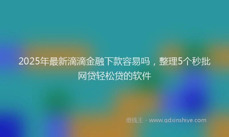 2025年最新滴滴金融下款容易吗，整理5个秒批网贷轻松贷的软件