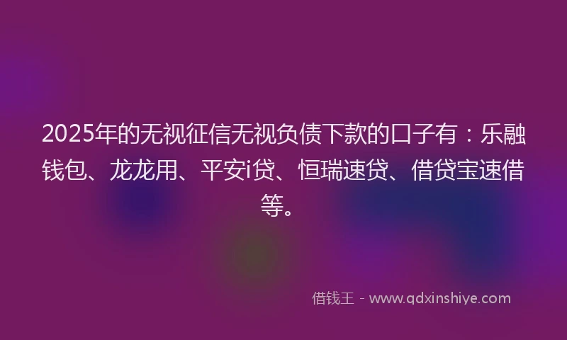 2025年的无视征信无视负债下款的口子有：乐融钱包、龙龙用、平安i贷、恒瑞速贷、借贷宝速借等。