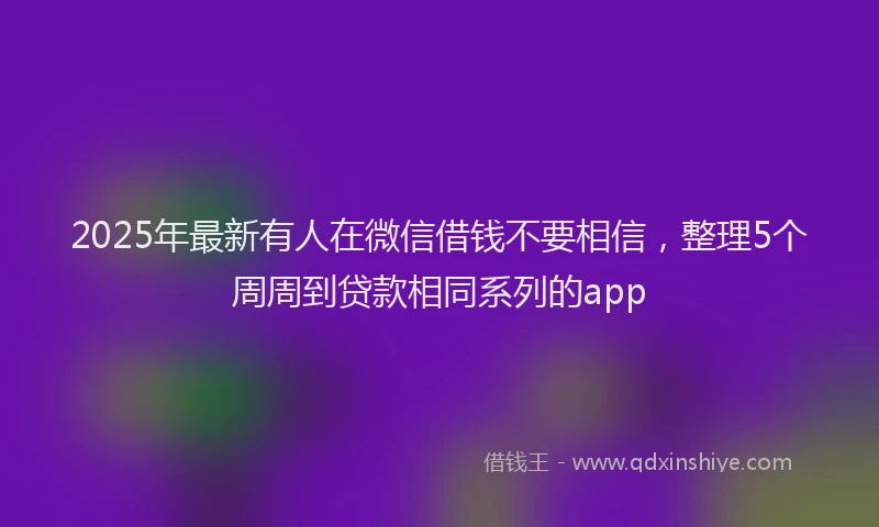 2025年最新有人在微信借钱不要相信，整理5个周周到贷款相同系列的app