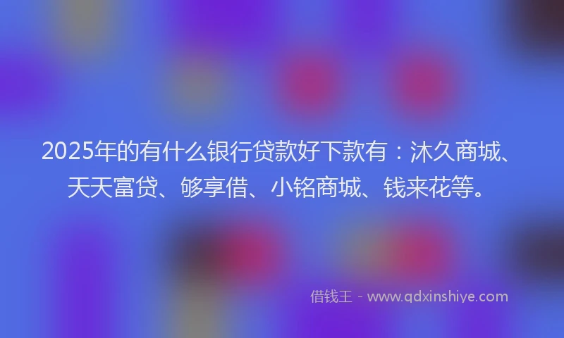 2025年的有什么银行贷款好下款有：沐久商城、天天富贷、够享借、小铭商城、钱来花等。