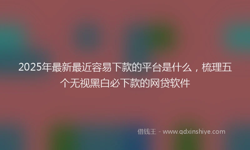 2025年最新最近容易下款的平台是什么，梳理五个无视黑白必下款的网贷软件