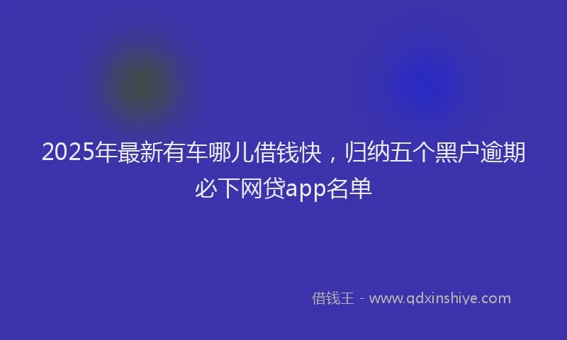 2025年最新有车哪儿借钱快，归纳五个黑户逾期必下网贷app名单