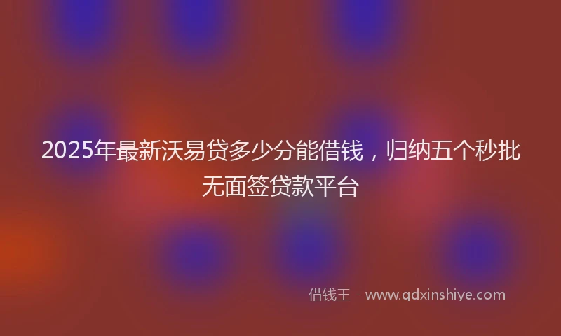 2025年最新沃易贷多少分能借钱，归纳五个秒批无面签贷款平台