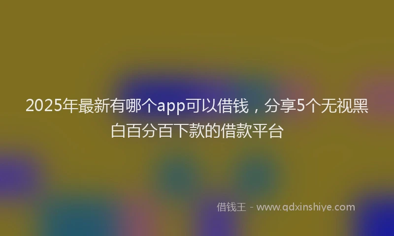 2025年最新有哪个app可以借钱，分享5个无视黑白百分百下款的借款平台