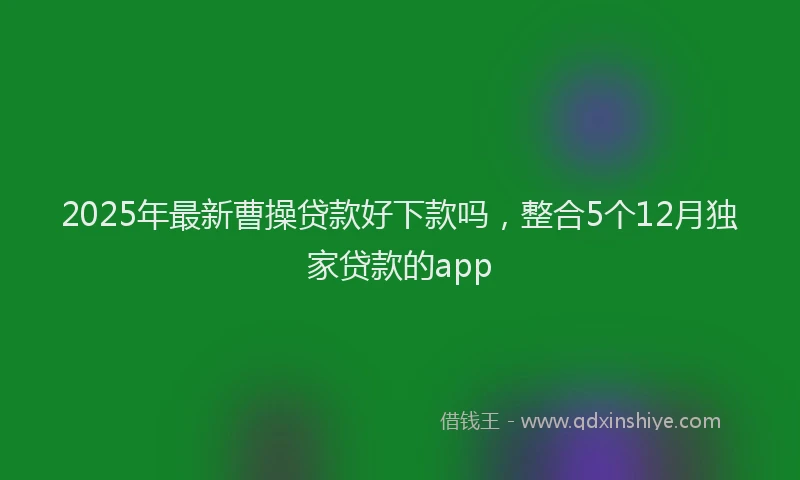 2025年最新曹操贷款好下款吗，整合5个12月独家贷款的app