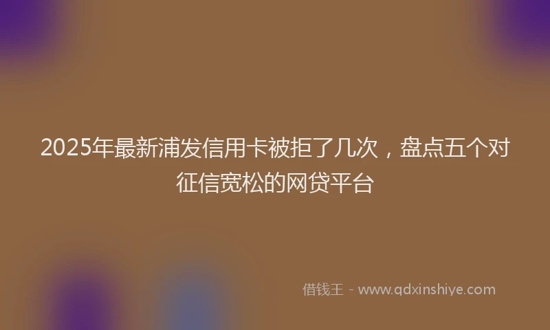 2025年最新浦发信用卡被拒了几次，盘点五个对征信宽松的网贷平台