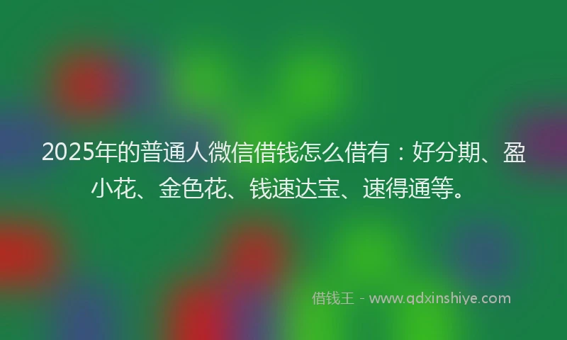 2025年的普通人微信借钱怎么借有：好分期、盈小花、金色花、钱速达宝、速得通等。
