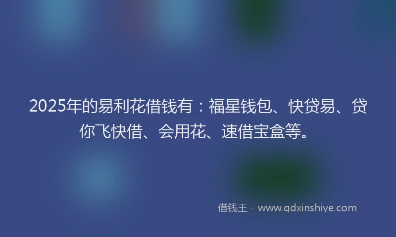 2025年的易利花借钱有：福星钱包、快贷易、贷你飞快借、会用花、速借宝盒等。