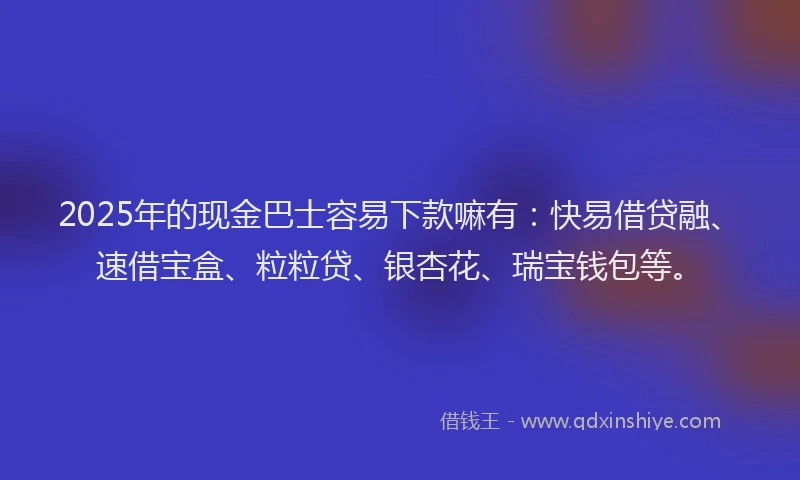 2025年的现金巴士容易下款嘛有：快易借贷融、速借宝盒、粒粒贷、银杏花、瑞宝钱包等。