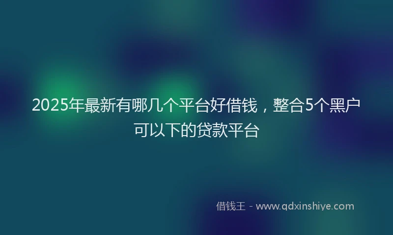 2025年最新有哪几个平台好借钱，整合5个黑户可以下的贷款平台