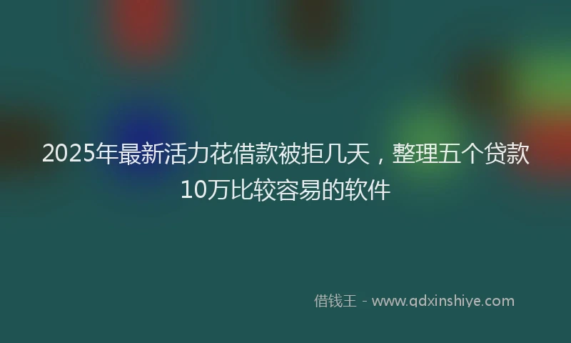 2025年最新活力花借款被拒几天，整理五个贷款10万比较容易的软件