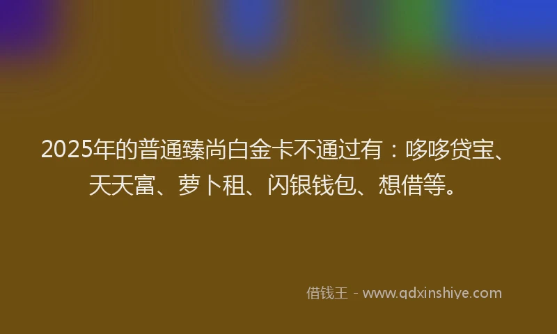 2025年的普通臻尚白金卡不通过有：哆哆贷宝、天天富、萝卜租、闪银钱包、想借等。
