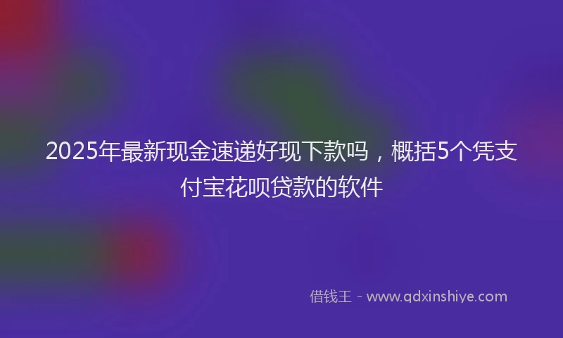 2025年最新现金速递好现下款吗，概括5个凭支付宝花呗贷款的软件