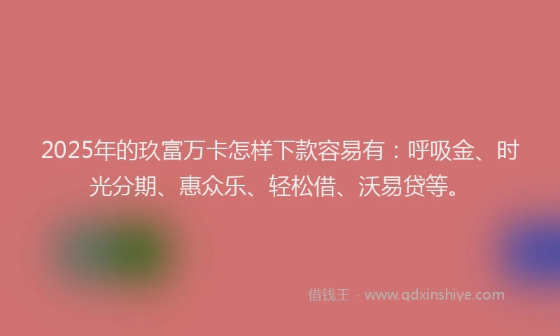2025年的玖富万卡怎样下款容易有：呼吸金、时光分期、惠众乐、轻松借、沃易贷等。