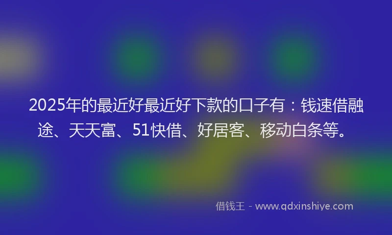 2025年的最近好最近好下款的口子有：钱速借融途、天天富、51快借、好居客、移动白条等。