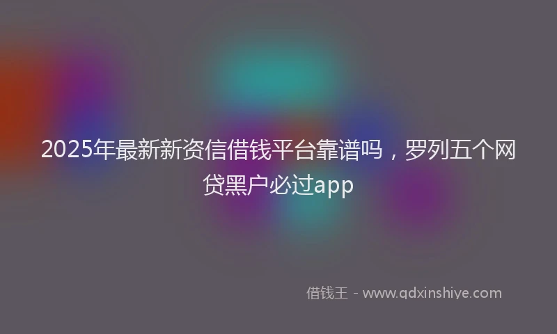 2025年最新新资信借钱平台靠谱吗，罗列五个网贷黑户必过app