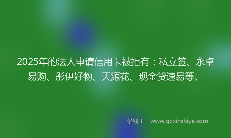2025年的法人申请信用卡被拒有：私立签、永卓易购、彤伊好物、天源花、现金贷速易等。