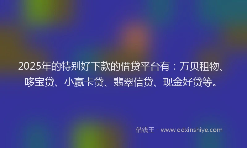 2025年的特别好下款的借贷平台有：万贝租物、哆宝贷、小赢卡贷、翡翠信贷、现金好贷等。