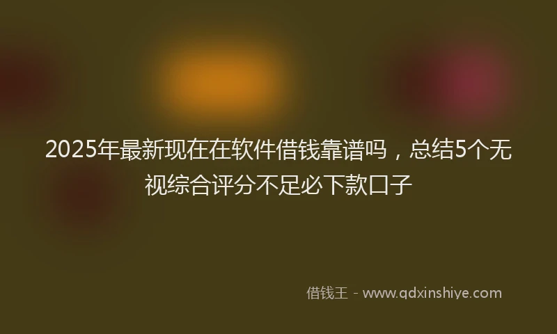 2025年最新现在在软件借钱靠谱吗，总结5个无视综合评分不足必下款口子