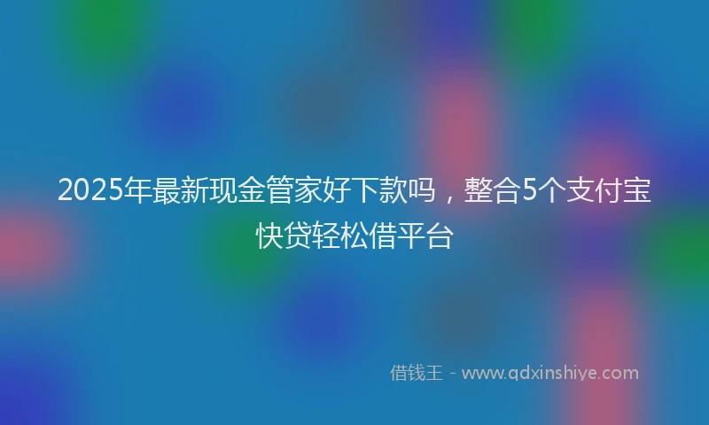2025年最新现金管家好下款吗，整合5个支付宝快贷轻松借平台