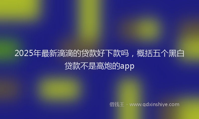 2025年最新滴滴的贷款好下款吗，概括五个黑白贷款不是高炮的app