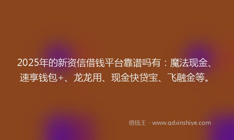 2025年的新资信借钱平台靠谱吗有：魔法现金、速享钱包+、龙龙用、现金快贷宝、飞融金等。