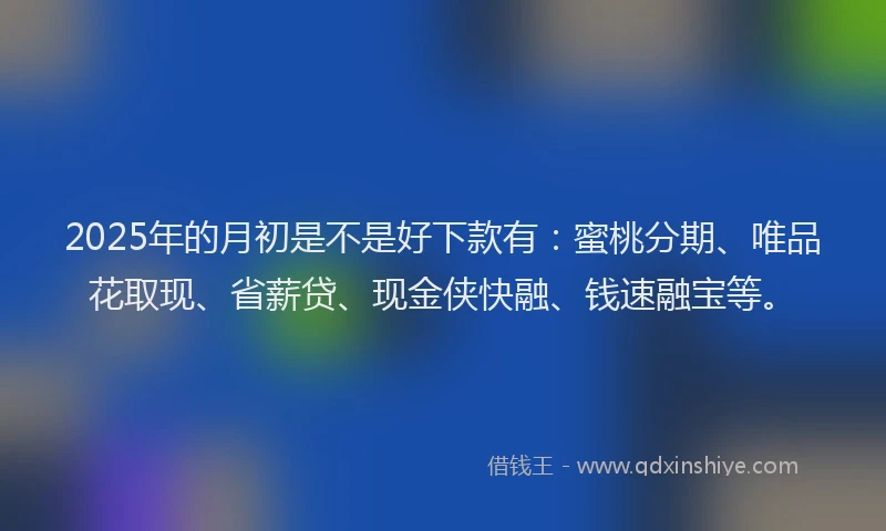 2025年的月初是不是好下款有：蜜桃分期、唯品花取现、省薪贷、现金侠快融、钱速融宝等。