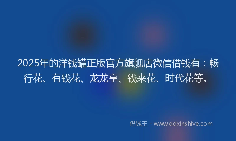 2025年的洋钱罐正版官方旗舰店微信借钱有：畅行花、有钱花、龙龙享、钱来花、时代花等。