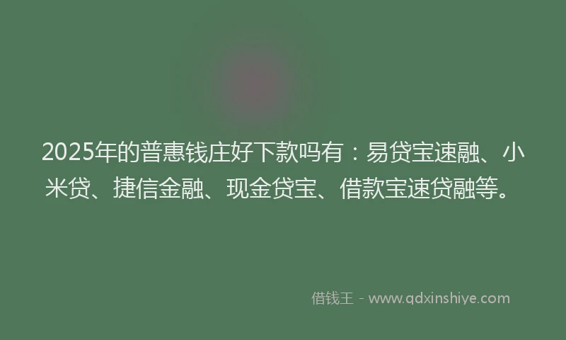 2025年的普惠钱庄好下款吗有：易贷宝速融、小米贷、捷信金融、现金贷宝、借款宝速贷融等。