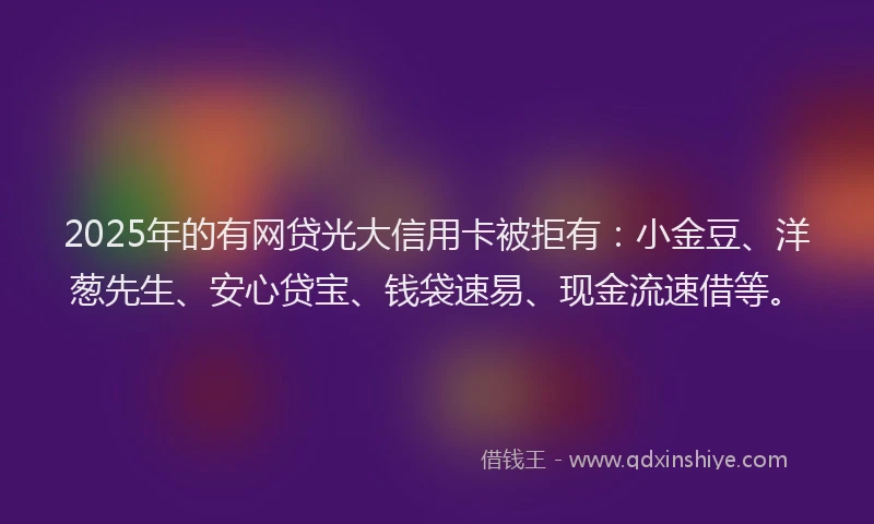 2025年的有网贷光大信用卡被拒有：小金豆、洋葱先生、安心贷宝、钱袋速易、现金流速借等。