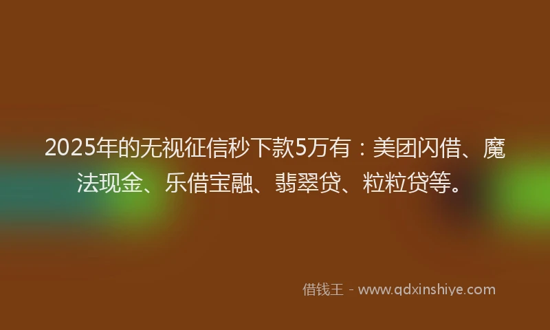 2025年的无视征信秒下款5万有：美团闪借、魔法现金、乐借宝融、翡翠贷、粒粒贷等。