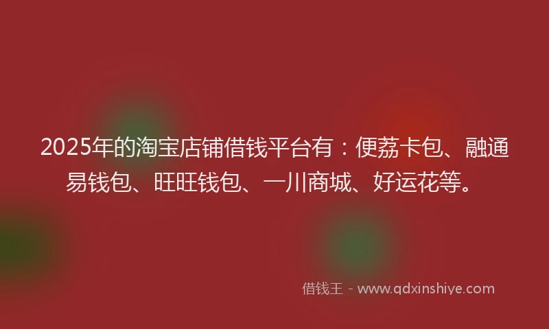 2025年的淘宝店铺借钱平台有：便荔卡包、融通易钱包、旺旺钱包、一川商城、好运花等。