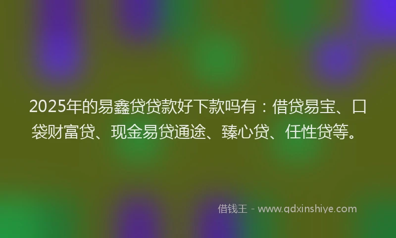 2025年的易鑫贷贷款好下款吗有：借贷易宝、口袋财富贷、现金易贷通途、臻心贷、任性贷等。