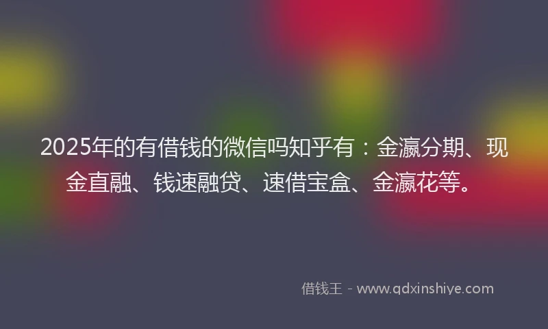 2025年的有借钱的微信吗知乎有：金瀛分期、现金直融、钱速融贷、速借宝盒、金瀛花等。