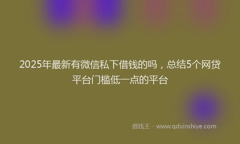 2025年最新有微信私下借钱的吗，总结5个网贷平台门槛低一点的平台
