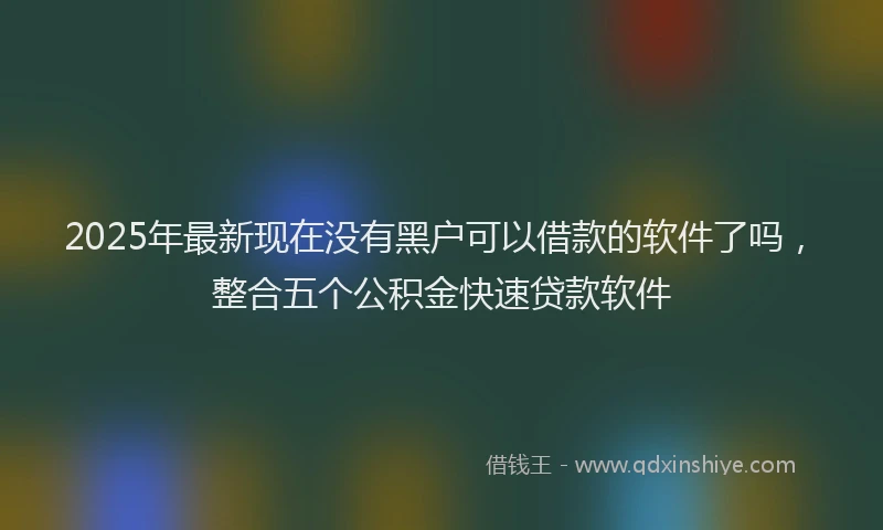 2025年最新现在没有黑户可以借款的软件了吗，整合五个公积金快速贷款软件