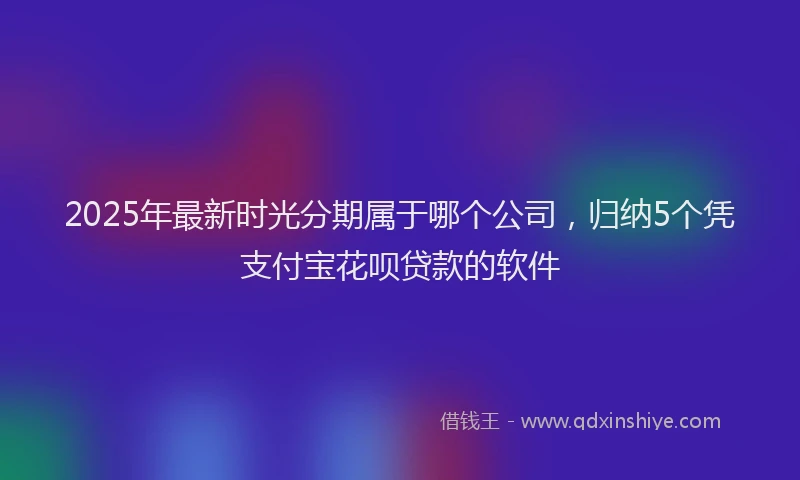 2025年最新时光分期属于哪个公司，归纳5个凭支付宝花呗贷款的软件