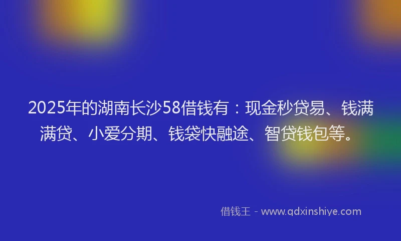 2025年的湖南长沙58借钱有：现金秒贷易、钱满满贷、小爱分期、钱袋快融途、智贷钱包等。