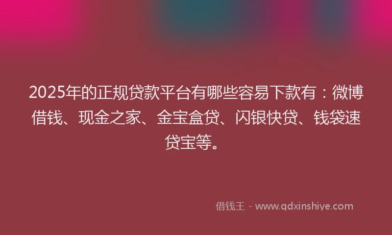 2025年的正规贷款平台有哪些容易下款有：微博借钱、现金之家、金宝盒贷、闪银快贷、钱袋速贷宝等。