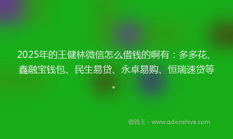 2025年的王健林微信怎么借钱的啊有：多多花、鑫融宝钱包、民生易贷、永卓易购、恒瑞速贷等。