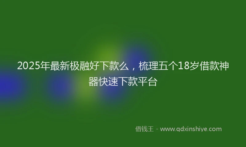 2025年最新极融好下款么，梳理五个18岁借款神器快速下款平台