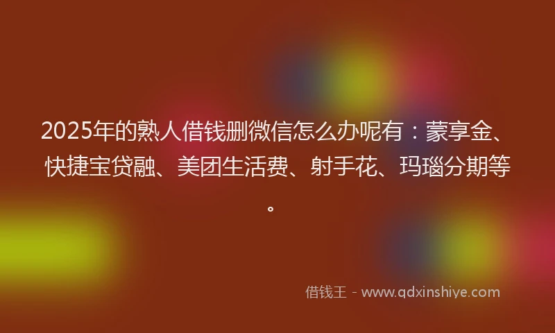 2025年的熟人借钱删微信怎么办呢有：蒙享金、快捷宝贷融、美团生活费、射手花、玛瑙分期等。