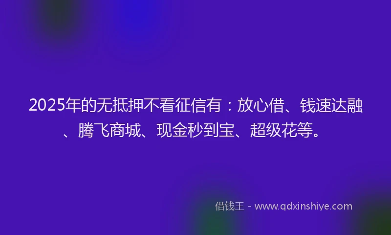 2025年的无抵押不看征信有：放心借、钱速达融、腾飞商城、现金秒到宝、超级花等。