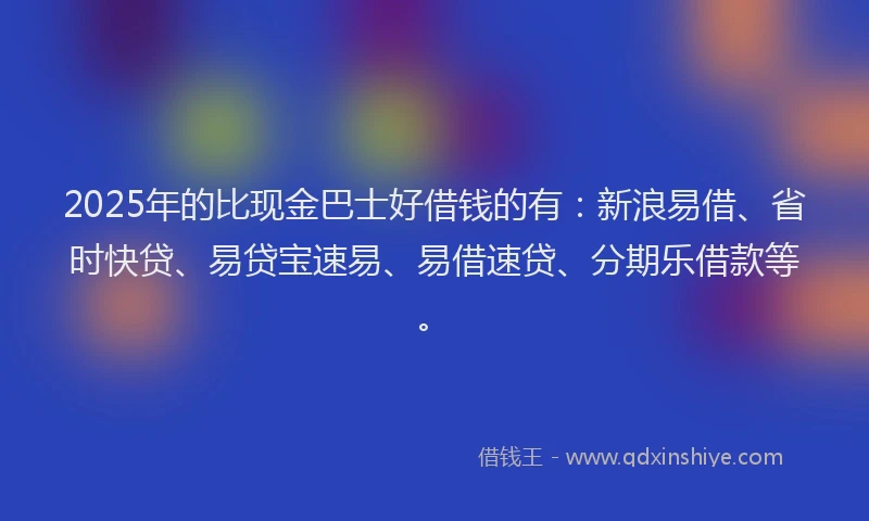 2025年的比现金巴士好借钱的有：新浪易借、省时快贷、易贷宝速易、易借速贷、分期乐借款等。