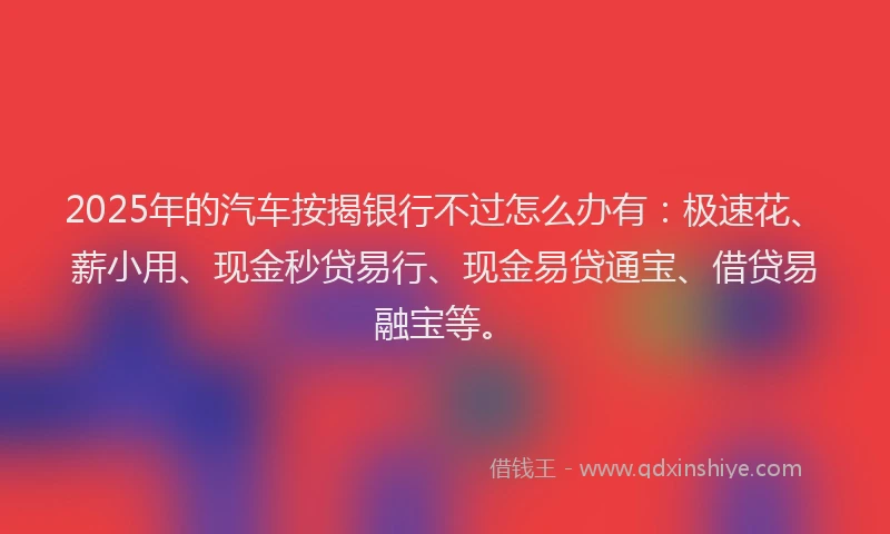 2025年的汽车按揭银行不过怎么办有：极速花、薪小用、现金秒贷易行、现金易贷通宝、借贷易融宝等。