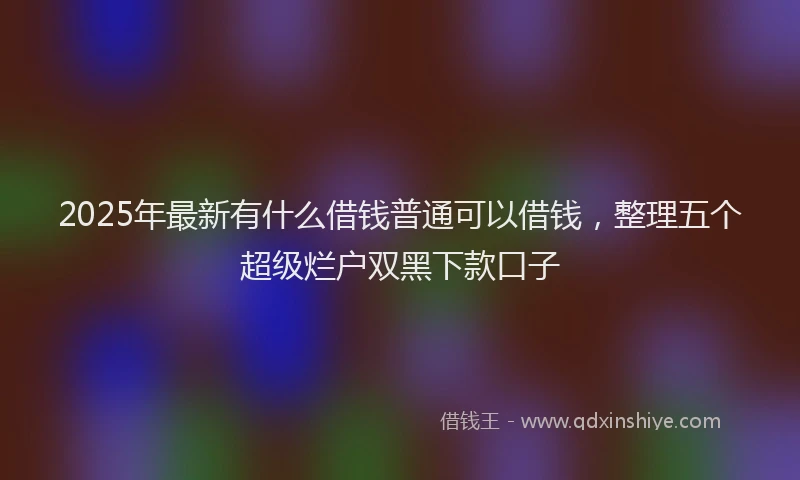 2025年最新有什么借钱普通可以借钱，整理五个超级烂户双黑下款口子