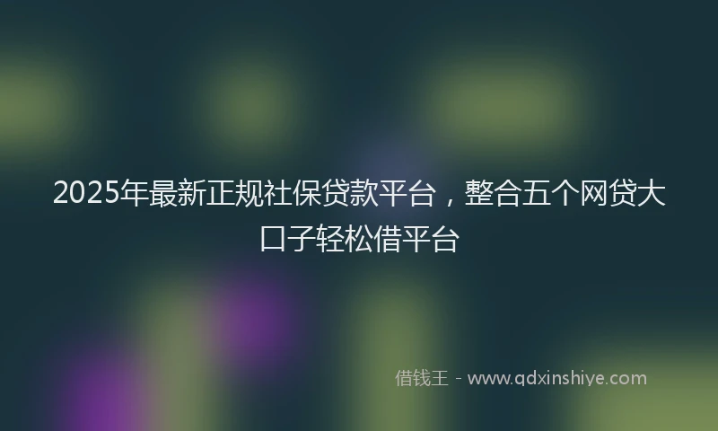 2025年最新正规社保贷款平台，整合五个网贷大口子轻松借平台