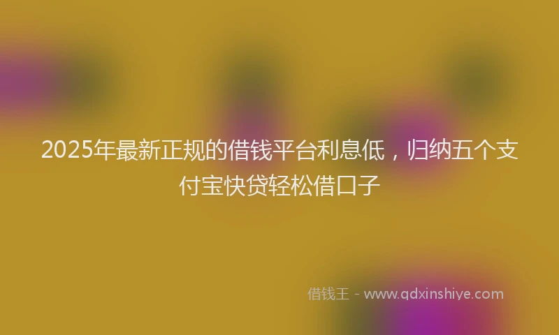2025年最新正规的借钱平台利息低，归纳五个支付宝快贷轻松借口子
