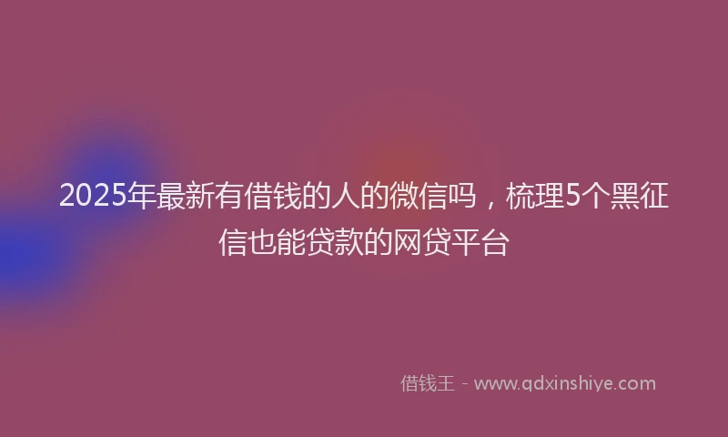 2025年最新有借钱的人的微信吗，梳理5个黑征信也能贷款的网贷平台