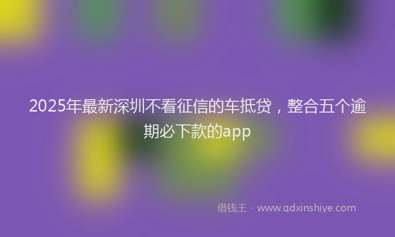 2025年最新深圳不看征信的车抵贷，整合五个逾期必下款的app